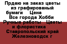 Прдаю на заказ цветы из графированый бумаги  › Цена ­ 1 500 - Все города Хобби. Ручные работы » Цветы и флористика   . Ставропольский край,Железноводск г.